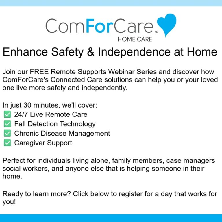 Enhance Safety & Independence at Home
Join our FREE Remote Supports Webinar Series and discover how ComForCare's Connected Care solutions can help you or your loved one live more safely and independently.
In just 30 minutes, we'll cover:
✅ 24/7 Live Remote Care
✅ Fall Detection Technology
✅ Chronic Disease Management
✅ Caregiver Support
Perfect for individuals living alone, family members, case managers social workers, and anyone else that is helping someone in their home.
Ready to learn more? Click below to register for a day that works for you!